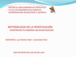 REPÚBLICA BOLIVARIANA DE VENEZUELA
U.E.N LUIS EDUARDO EGUI AROCHA
COORDINACIÓN DE BIOLOGÍA Y QUÍMICA
METODOLOGÍA DE LA INVESTIGACIÓN
DOCENTES : Luz Marina Vidal – Coromoto Fúsil
SAN ANTONIO DE LOS ALTOS 2016
ANTEPROYECTO GENERAL DE INVESTIGACIÓN
 
