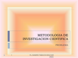 METODOLOGIA DE
    INVESTIGACION CIENTIFICA
                                     PROBLEMA



1      Ps. SANDRO TABACCHI BOLIVAR
                             UNAC
 