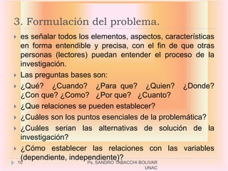 3. Formulación del problema.
    es señalar todos los elementos, aspectos, características
     en forma entendible y precisa, con el fin de que otras
     personas (lectores) puedan entender el proceso de la
     investigación.
    Las preguntas bases son:
    ¿Qué? ¿Cuando? ¿Para que? ¿Quien? ¿Donde?
     ¿Con que? ¿Como? ¿Por que? ¿Cuanto?
    ¿Que relaciones se pueden establecer?
    ¿Cuáles son los puntos esenciales de la problemática?
    ¿Cuáles serian las alternativas de solución de la
     investigación?
    ¿Cómo establecer las relaciones con las variables
     (dependiente, independiente)?
    10                  Ps. SANDRO TABACCHI BOLIVAR
                                              UNAC
 