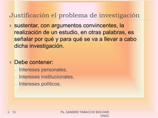 Justificación el problema de investigación
    sustentar, con argumentos convincentes, la
     realización de un estudio, en otras palabras, es
     señalar por qué y para qué se va a llevar a cabo
     dicha investigación.

    Debe contener:
     o   Intereses personales.
     o   Intereses institucionales.
     o   Intereses políticos.




    13                      Ps. SANDRO TABACCHI BOLIVAR
                                                  UNAC
 