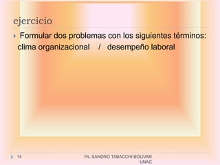 ejercicio
    Formular dos problemas con los siguientes términos:
    clima organizacional / desempeño laboral




    14                Ps. SANDRO TABACCHI BOLIVAR
                                            UNAC
 