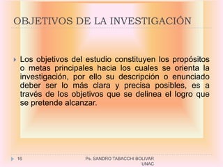 OBJETIVOS DE LA INVESTIGACIÓN


    Los objetivos del estudio constituyen los propósitos
     o metas principales hacia los cuales se orienta la
     investigación, por ello su descripción o enunciado
     deber ser lo más clara y precisa posibles, es a
     través de los objetivos que se delinea el logro que
     se pretende alcanzar.




    16                Ps. SANDRO TABACCHI BOLIVAR
                                            UNAC
 