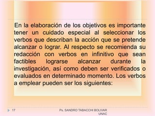 En la elaboración de los objetivos es importante
 tener un cuidado especial al seleccionar los
 verbos que describan la acción que se pretende
 alcanzar o lograr. Al respecto se recomienda su
 redacción con verbos en infinitivo que sean
 factibles   lograrse    alcanzar    durante   la
 investigación, así como deben ser verificados o
 evaluados en determinado momento. Los verbos
 a emplear pueden ser los siguientes:



17               Ps. SANDRO TABACCHI BOLIVAR
                                       UNAC
 