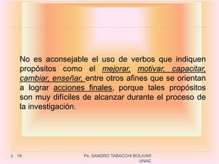 No es aconsejable el uso de verbos que indiquen
 propósitos como el mejorar, motivar, capacitar,
 cambiar, enseñar, entre otros afines que se orientan
 a lograr acciones finales, porque tales propósitos
 son muy difíciles de alcanzar durante el proceso de
 la investigación.




19                Ps. SANDRO TABACCHI BOLIVAR
                                        UNAC
 