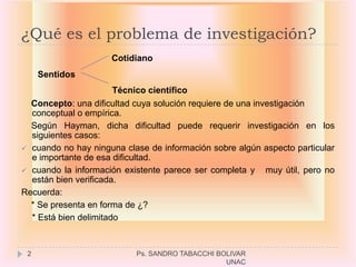 ¿Qué es el problema de investigación?
                      Cotidiano
     Sentidos
                       Técnico científico
  Concepto: una dificultad cuya solución requiere de una investigación
  conceptual o empírica.
  Según Hayman, dicha dificultad puede requerir investigación en los
  siguientes casos:
 cuando no hay ninguna clase de información sobre algún aspecto particular
  e importante de esa dificultad.
 cuando la información existente parece ser completa y     muy útil, pero no
  están bien verificada.
Recuerda:
  * Se presenta en forma de ¿?
  * Está bien delimitado



 2                          Ps. SANDRO TABACCHI BOLIVAR
                                                  UNAC
 