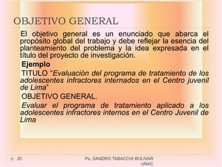 OBJETIVO GENERAL
 El objetivo general es un enunciado que abarca el
 propósito global del trabajo y debe reflejar la esencia del
 planteamiento del problema y la idea expresada en el
 título del proyecto de investigación.
  Ejemplo
  TITULO “Evaluación del programa de tratamiento de los
 adolescentes infractores internados en el Centro juvenil
 de Lima”
  OBJETIVO GENERAL.
  Evaluar el programa de tratamiento aplicado a los
 adolescentes infractores internos en el Centro Juvenil de
 Lima




20                   Ps. SANDRO TABACCHI BOLIVAR
                                           UNAC
 