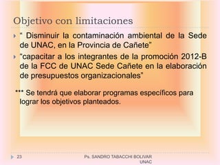 Objetivo con limitaciones
    “ Disminuir la contaminación ambiental de la Sede
     de UNAC, en la Provincia de Cañete”
    “capacitar a los integrantes de la promoción 2012-B
     de la FCC de UNAC Sede Cañete en la elaboración
     de presupuestos organizacionales”

*** Se tendrá que elaborar programas específicos para
  lograr los objetivos planteados.




    23                Ps. SANDRO TABACCHI BOLIVAR
                                            UNAC
 