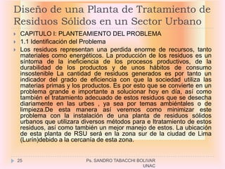 Diseño de una Planta de Tratamiento de
Residuos Sólidos en un Sector Urbano
    CAPITULO I: PLANTEAMIENTO DEL PROBLEMA
    1.1 Identificación del Problema
    Los residuos representan una perdida enorme de recursos, tanto
     materiales como energéticos. La producción de los residuos es un
     síntoma de la ineficiencia de los procesos productivos, de la
     durabilidad de los productos y de unos hábitos de consumo
     insostenible La cantidad de residuos generados es por tanto un
     indicador del grado de eficiencia con que la sociedad utiliza las
     materias primas y los productos. Es por esto que se convierte en un
     problema grande e importante a solucionar hoy en día, así como
     también el tratamiento adecuado de estos residuos que se desecha
     diariamente en las urbes , ya sea por temas ambiéntales o de
     limpieza.De esta manera así veremos como minimizar este
     problema con la instalación de una planta de residuos sólidos
     urbanos que utilizara diversos métodos para e ltratamiento de estos
     residuos, así como también un mejor manejo de estos. La ubicación
     de esta planta de RSU será en la zona sur de la ciudad de Lima
     (Lurín)debido a la cercanía de esta zona.


    25                      Ps. SANDRO TABACCHI BOLIVAR
                                                  UNAC
 