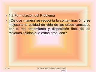     1.2 Formulación del Problema
    ¿De que manera se reduciría la contaminación y se
     mejoraría la calidad de vida de las urbes causados
     por el mal tratamiento y disposición final de los
     residuos sólidos que estas producen?




    26                Ps. SANDRO TABACCHI BOLIVAR
                                            UNAC
 
