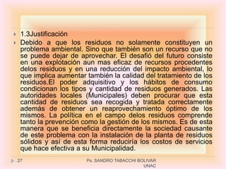     1.3Justificación
    Debido a que los residuos no solamente constituyen un
     problema ambiental. Sino que también son un recurso que no
     se puede dejar de aprovechar. El desafió del futuro consiste
     en una explotación aun mas eficaz de recursos procedentes
     delos residuos y en una reducción del impacto ambiental, lo
     que implica aumentar también la calidad del tratamiento de los
     residuos.El poder adquisitivo y los hábitos de consumo
     condicionan los tipos y cantidad de residuos generados. Las
     autoridades locales (Municipales) deben procurar que esta
     cantidad de residuos sea recogida y tratada correctamente
     además de obtener un reaprovechamiento óptimo de los
     mismos. La política en el campo delos residuos comprende
     tanto la prevención como la gestión de los mismos. Es de esta
     manera que se beneficia directamente la sociedad causante
     de este problema con la instalación de la planta de residuos
     sólidos y así de esta forma reduciría los costos de servicios
     que hace efectiva a su Municipalidad.
    27                    Ps. SANDRO TABACCHI BOLIVAR
                                                UNAC
 
