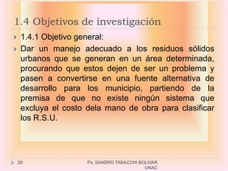 1.4 Objetivos de investigación
    1.4.1 Objetivo general:
    Dar un manejo adecuado a los residuos sólidos
     urbanos que se generan en un área determinada,
     procurando que estos dejen de ser un problema y
     pasen a convertirse en una fuente alternativa de
     desarrollo para los municipio, partiendo de la
     premisa de que no existe ningún sistema que
     excluya el costo dela mano de obra para clasificar
     los R.S.U.




    28                Ps. SANDRO TABACCHI BOLIVAR
                                            UNAC
 