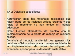    1.4.2 Objetivos específicos:

    Aprovechar todos los materiales reciclables que
     hacen parte de los residuos sólidos urbanos y que
     hasta el momento no han tenido un manejo
     adecuado
    Crear fuentes alternativas de empleo con la
     implementación de la planta de manejo de residuos
     sólidos.
    Disminuir el impacto ambiental que generan los
     residuos sólidos urbanos mal manejados Mediante
     la implementación de estas tecnologías de
     avanzada, aportar para un desarrollo sustentable.
    29                 Ps. SANDRO TABACCHI BOLIVAR
                                             UNAC
 