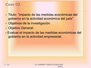 Caso 02.

 Titulo: “impacto de las medidas económicas del
  gobierno en la actividad económica del país”
 Objetivos de la investigación
 Objetivo General:
- Evaluar el impacto de las medidas económicas del
  gobierno en la actividad empresarial.




    30             Ps. SANDRO TABACCHI BOLIVAR
                                         UNAC
 
