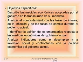     Objetivos Específicos:
-    Describir las medidas económicas adoptadas por el
     gobierno en lo transcurrido de su mandato.
-    Analizar el comportamiento de las tasas de interés,
     de la inflación y de las tasas de cambio durante el
     gobierno actual.
-    - Identificar la opinión de los empresarios respecto a
     las medidas económicas del gobierno actual.
-    Analizar indicadores como el desempleo y la
     inversión social y confrontarlas con la política
     economica del gobierno actual.


    31                 Ps. SANDRO TABACCHI BOLIVAR
                                             UNAC
 