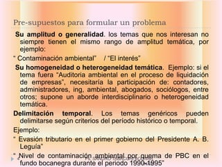Pre-supuestos para formular un problema
 Su amplitud o generalidad. los temas que nos interesan no
   siempre tienen el mismo rango de amplitud temática, por
   ejemplo:
“ Contaminación ambiental” / “El interés”
 Su homogeneidad o heterogeneidad temática. Ejemplo: si el
   tema fuera “Auditoria ambiental en el proceso de liquidación
   de empresas”, necesitaría la participación de: contadores,
   administradores, ing, ambiental, abogados, sociólogos, entre
   otros; supone un aborde interdisciplinario o heterogeneidad
   temática.
Delimitación temporal. Los temas genéricos pueden
   delimitarse según criterios del período histórico o temporal.
Ejemplo:
“ Evasión tributario en el primer gobierno del Presidente A. B.
   Leguía”
“ 4Nivel de contaminación SANDRO TABACCHI BOLIVAR
                         Ps. ambiental por quema de PBC en el
   fundo bocanegra durante el periodo 1990-1995”
                                            UNAC
 