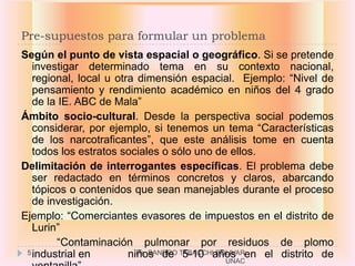 Pre-supuestos para formular un problema
Según el punto de vista espacial o geográfico. Si se pretende
   investigar determinado tema en su contexto nacional,
   regional, local u otra dimensión espacial. Ejemplo: “Nivel de
   pensamiento y rendimiento académico en niños del 4 grado
   de la IE. ABC de Mala”
Ámbito socio-cultural. Desde la perspectiva social podemos
   considerar, por ejemplo, si tenemos un tema “Características
   de los narcotraficantes”, que este análisis tome en cuenta
   todos los estratos sociales o sólo uno de ellos.
Delimitación de interrogantes específicas. El problema debe
   ser redactado en términos concretos y claros, abarcando
   tópicos o contenidos que sean manejables durante el proceso
   de investigación.
Ejemplo: “Comerciantes evasores de impuestos en el distrito de
   Lurin”
        “Contaminación pulmonar por residuos de plomo
 5 industrial en        niños de TABACCHIaños en el distrito de
                          Ps. SANDRO 5-10 BOLIVAR
                                         UNAC
 