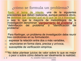 ¿cómo se formula un problema?
                                  , una de la siguientes
     precisiones que deben realizarse, aunque parezca obvio,
     es
     o sea lo que la mayoría de metodólogos de la
     investigación denominan “                          ”, o
     “delimitación del problema” o “identificación del
     problema”.

   Para Kerlinger, un problema de investigación debe reunir
  tres condiciones en su formulación.
a) expresar la relación entre dos o más variables,
b) enunciarse en forma clara, precisa y unívoca,
c) susceptible de verificación empírica.

***No debe plantear juicios de valor sobre lo que es mejor
   o peor o sobre cómo debería ser idealmente la realidad.
 6                     Ps. SANDRO TABACCHI BOLIVAR
                                             UNAC
 