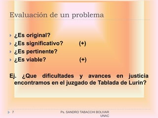 Evaluación de un problema

       ¿Es original?
       ¿Es significativo?         (+)
       ¿Es pertinente?
       ¿Es viable?                (+)

Ej. ¿Que dificultades y avances en justicia
  encontramos en el juzgado de Tablada de Lurin?




    7                    Ps. SANDRO TABACCHI BOLIVAR
                                               UNAC
 