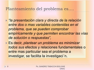 Planteamiento del problema es….

       “la presentación clara y directa de la relación
        entre dos o mas variables contenidas en el
        problema, que se pueden comprobar
        empíricamente y que permiten encontrar las vías
        de solución o respuestas”,
       Es decir, plantear un problema es minimizar
        todos sus efectos y relaciones fundamentales o
        entre mas particular sea el problema a
        investigar, se facilita la investigaci´n.

    8                   Ps. SANDRO TABACCHI BOLIVAR
                                              UNAC
 