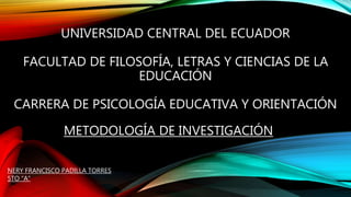 UNIVERSIDAD CENTRAL DEL ECUADOR
FACULTAD DE FILOSOFÍA, LETRAS Y CIENCIAS DE LA
EDUCACIÓN
CARRERA DE PSICOLOGÍA EDUCATIVA Y ORIENTACIÓN
METODOLOGÍA DE INVESTIGACIÓN
NERY FRANCISCO PADILLA TORRES
5TO “A”
 