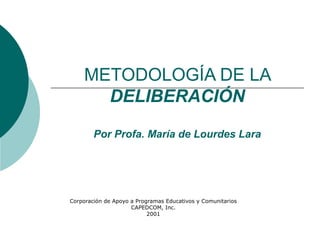 METODOLOGÍA DE LA
      DELIBERACIÓN

        Por Profa. María de Lourdes Lara




Corporación de Apoyo a Programas Educativos y Comunitarios
                     CAPEDCOM, Inc.
                           2001
 