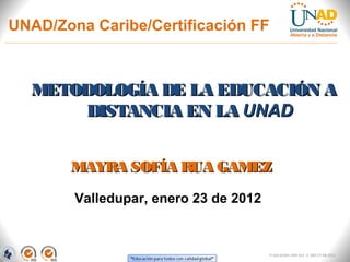 UNAD/Zona Caribe/Certificación FF



  METODOLOGÍA DE LA EDUCACIÓN A
       DISTANCIA EN LA UNAD


       MAYRA SOFÍA RUA GAMEZ

        Valledupar, enero 23 de 2012


                                       FI-GQ-GCMU-004-015 V. 000-27-08-2011
 