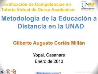 Certificación de Competencias en
Tutoría Virtual de Curso Académico

Metodología de la Educación a
    Distancia en la UNAD

     Gilberto Augusto Cortés Millán

              Yopal, Casanare
               Enero de 2013

                                                            FI-GQ-GCMU-004-015 V. 000-27-08-2011
                “Educación para todos con calidad global”
 