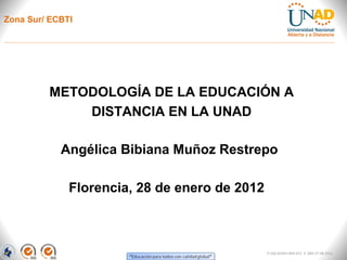Zona Sur/ ECBTI




         METODOLOGÍA DE LA EDUCACIÓN A
             DISTANCIA EN LA UNAD

            Angélica Bibiana Muñoz Restrepo

              Florencia, 28 de enero de 2012



                                               FI-GQ-GCMU-004-015 V. 000-27-08-2011
 