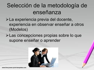 Selección de la metodología de
          enseñanza
La experiencia previa del docente,
 experiencia en observar enseñar a otros
 (Modelos)
Las concepciones propias sobre lo que
 supone enseñar o aprender
 