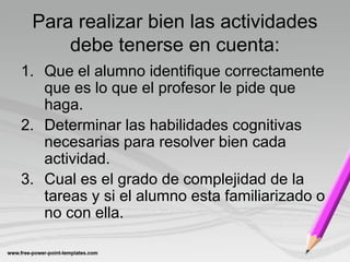 Para realizar bien las actividades
     debe tenerse en cuenta:
1. Que el alumno identifique correctamente
   que es lo que el profesor le pide que
   haga.
2. Determinar las habilidades cognitivas
   necesarias para resolver bien cada
   actividad.
3. Cual es el grado de complejidad de la
   tareas y si el alumno esta familiarizado o
   no con ella.
 