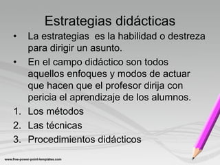 Estrategias didácticas
•  La estrategias es la habilidad o destreza
   para dirigir un asunto.
• En el campo didáctico son todos
   aquellos enfoques y modos de actuar
   que hacen que el profesor dirija con
   pericia el aprendizaje de los alumnos.
1. Los métodos
2. Las técnicas
3. Procedimientos didácticos
 