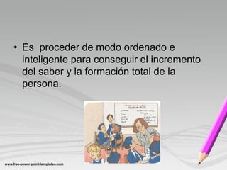 • Es proceder de modo ordenado e
  inteligente para conseguir el incremento
  del saber y la formación total de la
  persona.
 