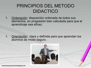 PRINCIPIOS DEL METODO
              DIDACTICO
1.   Ordenación: disposición ordenada de todos sus
     elementos, en progresión bien calculada para que el
     aprendizaje sea eficaz.


1.   Orientación: clara y definida para que aprendan los
     alumnos de modo seguro.
 