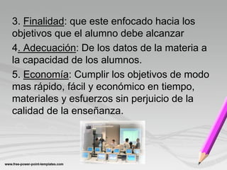 3. Finalidad: que este enfocado hacia los
objetivos que el alumno debe alcanzar
4. Adecuación: De los datos de la materia a
la capacidad de los alumnos.
5. Economía: Cumplir los objetivos de modo
mas rápido, fácil y económico en tiempo,
materiales y esfuerzos sin perjuicio de la
calidad de la enseñanza.
 