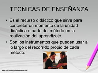 TECNICAS DE ENSEÑANZA
• Es el recurso didáctico que sirve para
  concretar un momento de la unidad
  didáctica o parte del método en la
  realización del aprendizaje.
• Son los instrumentos que pueden usar a
  lo largo del recorrido propio de cada
  método.
 