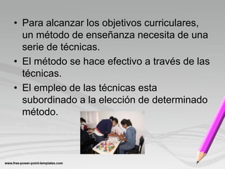 • Para alcanzar los objetivos curriculares,
  un método de enseñanza necesita de una
  serie de técnicas.
• El método se hace efectivo a través de las
  técnicas.
• El empleo de las técnicas esta
  subordinado a la elección de determinado
  método.
 