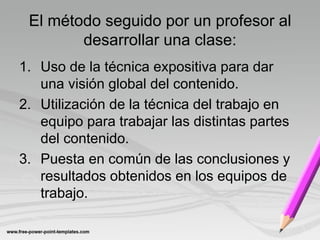 El método seguido por un profesor al
        desarrollar una clase:
1. Uso de la técnica expositiva para dar
   una visión global del contenido.
2. Utilización de la técnica del trabajo en
   equipo para trabajar las distintas partes
   del contenido.
3. Puesta en común de las conclusiones y
   resultados obtenidos en los equipos de
   trabajo.
 