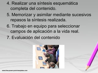4. Realizar una síntesis esquemática
  completa del contenido.
5. Memorizar y asimilar mediante sucesivos
  repasos la síntesis realizada.
6. Trabajo en equipo para seleccionar
  campos de aplicación a la vida real.
7. Evaluación del contenido
 