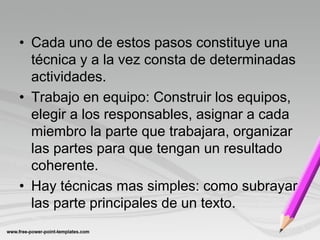 • Cada uno de estos pasos constituye una
  técnica y a la vez consta de determinadas
  actividades.
• Trabajo en equipo: Construir los equipos,
  elegir a los responsables, asignar a cada
  miembro la parte que trabajara, organizar
  las partes para que tengan un resultado
  coherente.
• Hay técnicas mas simples: como subrayar
  las parte principales de un texto.
 