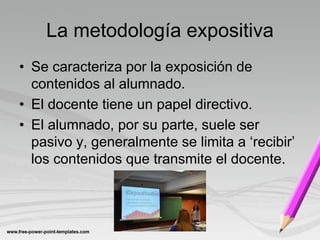 La metodología expositiva
• Se caracteriza por la exposición de
  contenidos al alumnado.
• El docente tiene un papel directivo.
• El alumnado, por su parte, suele ser
  pasivo y, generalmente se limita a ‘recibir’
  los contenidos que transmite el docente.
 