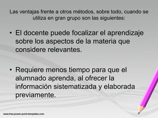 Las ventajas frente a otros métodos, sobre todo, cuando se
         utiliza en gran grupo son las siguientes:

• El docente puede focalizar el aprendizaje
  sobre los aspectos de la materia que
  considere relevantes.

• Requiere menos tiempo para que el
  alumnado aprenda, al ofrecer la
  información sistematizada y elaborada
  previamente.
 