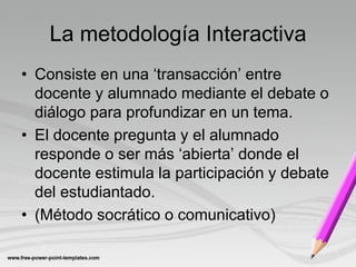 La metodología Interactiva
• Consiste en una ‘transacción’ entre
  docente y alumnado mediante el debate o
  diálogo para profundizar en un tema.
• El docente pregunta y el alumnado
  responde o ser más ‘abierta’ donde el
  docente estimula la participación y debate
  del estudiantado.
• (Método socrático o comunicativo)
 