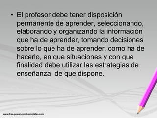 • El profesor debe tener disposición
  permanente de aprender, seleccionando,
  elaborando y organizando la información
  que ha de aprender, tomando decisiones
  sobre lo que ha de aprender, como ha de
  hacerlo, en que situaciones y con que
  finalidad debe utilizar las estrategias de
  enseñanza de que dispone.
 
