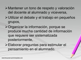 Mantener un tono de respeto y valoración
 del docente al alumnado y viceversa,
Utilizar el debate y el trabajo en pequeños
 grupos,
Organizar la información, porque se
 produce mucha cantidad de información
 que requiere ser sistematizada
 posteriormente,
Elaborar preguntas para estimular el
 pensamiento en el alumnado.
 