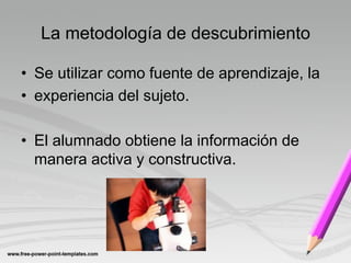 La metodología de descubrimiento

• Se utilizar como fuente de aprendizaje, la
• experiencia del sujeto.

• El alumnado obtiene la información de
  manera activa y constructiva.
 