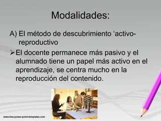 Modalidades:
A) El método de descubrimiento ‘activo-
   reproductivo
El docente permanece más pasivo y el
  alumnado tiene un papel más activo en el
  aprendizaje, se centra mucho en la
  reproducción del contenido.
 
