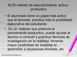 B) El método de descubrimiento ‘activo-
                productivo
• El alumnado tiene un papel más activo
  que el docente, acentúa más la posibilidad
  elaborativa del estudiante.
• Es un método que potencia el
  pensamiento productivo, puede ayudar al
  alumno a conocer y practicar técnicas de
  investigación en la realidad, fomenta
  mayor posibilidad de trasladar lo
  aprendido a situaciones diversas, etc
 