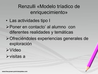 Renzulli «Modelo tríadico de
         enriquecimiento»
• Las actividades tipo I
Poner en contacto’ al alumno con
  diferentes realidades y temáticas
Ofreciéndoles experiencias generales de
  exploración
Vídeo
visitas a
 
