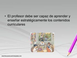 • El profesor debe ser capaz de aprender y
  enseñar estratégicamente los contenidos
  curriculares
 
