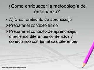 ¿Cómo enriquecer la metodología de
            enseñanza?
• A) Crear ambiente de aprendizaje
Preparar el contexto físico.
Preparar el contexto de aprendizaje,
  ofreciendo diferentes contenidos y
  conectando con temáticas diferentes
 